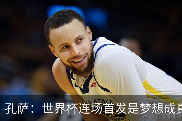 孔萨：世界杯连场首发是梦想成真，今天我们可以总结出许多积极面